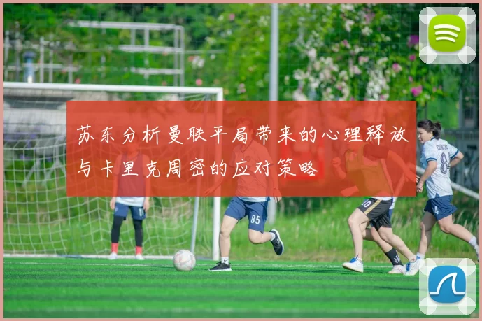 苏东分析曼联平局带来的心理释放与卡里克周密的应对策略