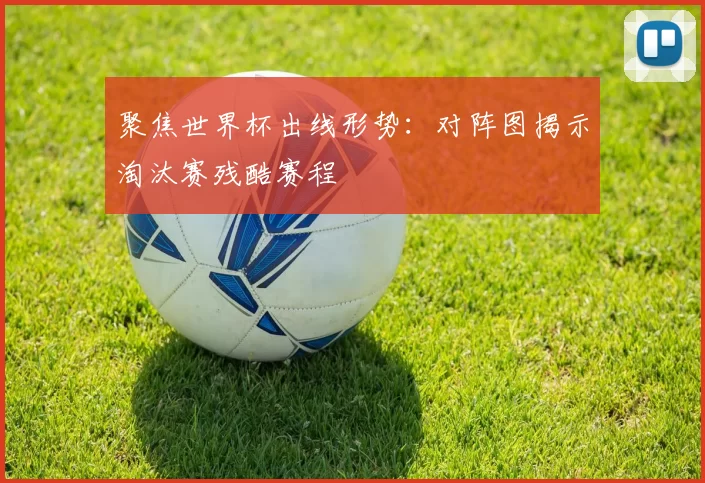 聚焦世界杯出线形势：对阵图揭示淘汰赛残酷赛程