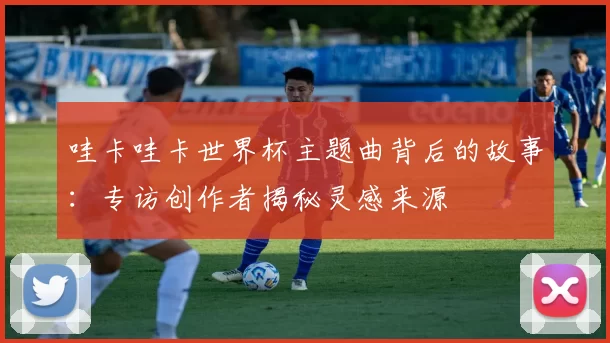 哇卡哇卡世界杯主题曲背后的故事:专访创作者揭秘灵感来源