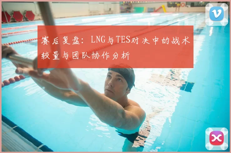 赛后复盘：LNG与TES对决中的战术较量与团队协作分析
