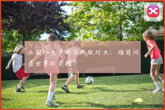 法国vs克罗地亚终极对决:谁将问鼎世界杯荣耀?