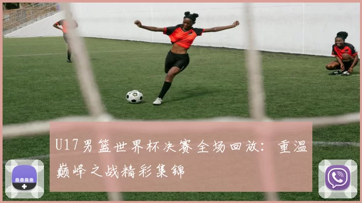 U17男篮世界杯决赛全场回放:重温巅峰之战精彩集锦