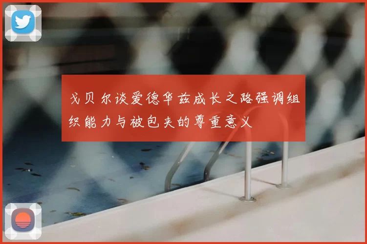 戈贝尔谈爱德华兹成长之路强调组织能力与被包夹的尊重意义
