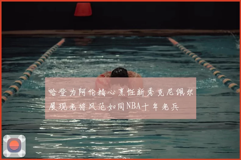 哈登为阿伦精心烹饪新秀克尼佩尔展现老将风范如同NBA十年老兵