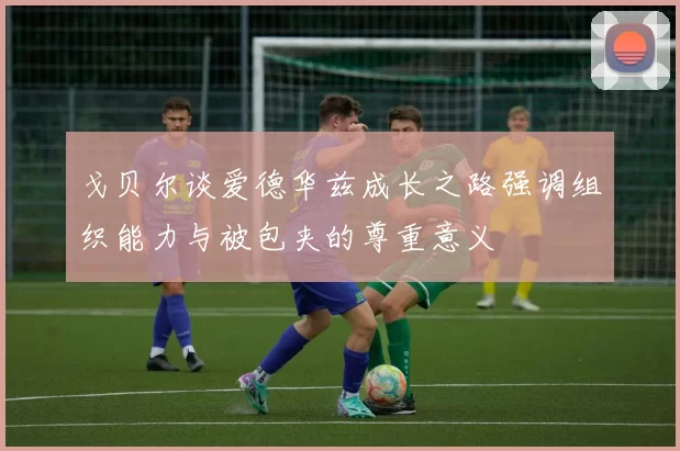 戈贝尔谈爱德华兹成长之路强调组织能力与被包夹的尊重意义