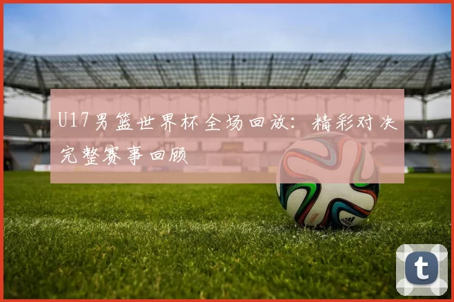U17男篮世界杯全场回放：精彩对决完整赛事回顾