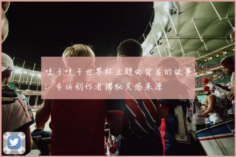 哇卡哇卡世界杯主题曲背后的故事：专访创作者揭秘灵感来源