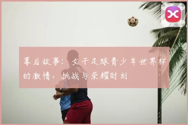 幕后故事：女子足球青少年世界杯的激情、挑战与荣耀时刻