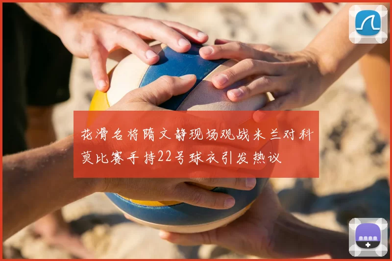 花滑名将隋文静现场观战米兰对科莫比赛手持22号球衣引发热议