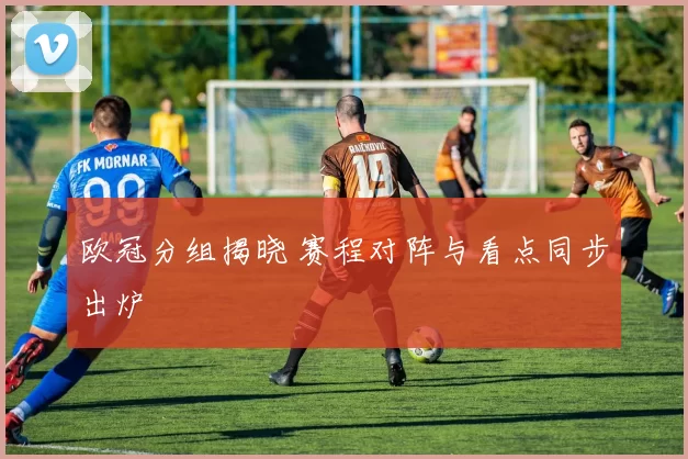 欧冠分组揭晓 赛程对阵与看点同步出炉