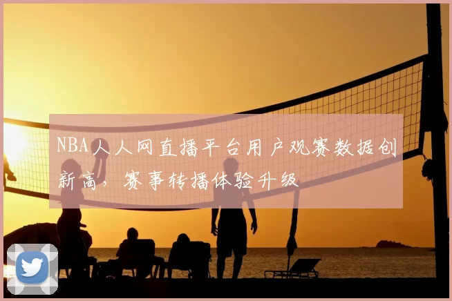 NBA人人网直播平台用户观赛数据创新高,赛事转播体验升级