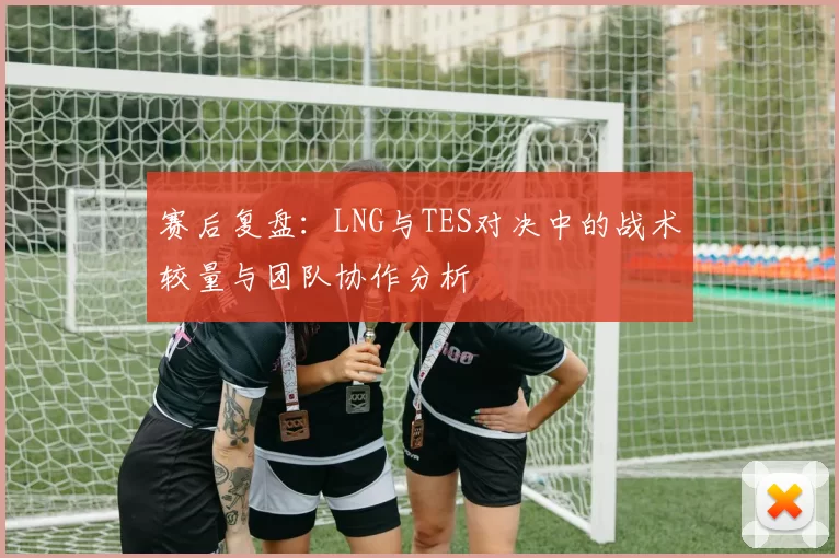 赛后复盘：LNG与TES对决中的战术较量与团队协作分析