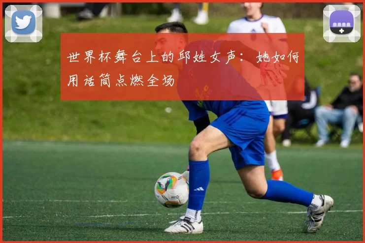 世界杯舞台上的邱姓女声:她如何用话筒点燃全场