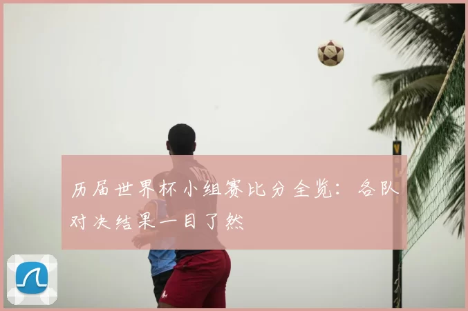 历届世界杯小组赛比分全览：各队对决结果一目了然
