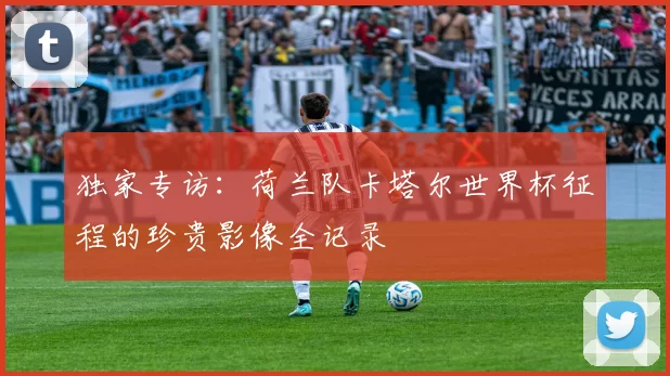 独家专访：荷兰队卡塔尔世界杯征程的珍贵影像全记录