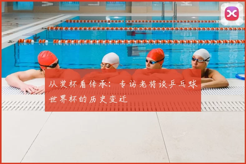 从奖杯看传承:专访老将谈乒乓球世界杯的历史变迁