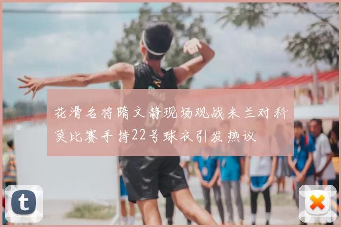 花滑名将隋文静现场观战米兰对科莫比赛手持22号球衣引发热议