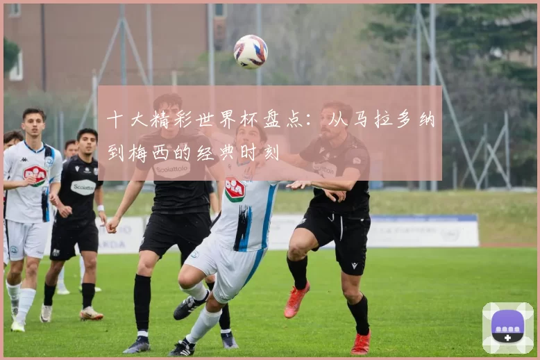 十大精彩世界杯盘点:从马拉多纳到梅西的经典时刻