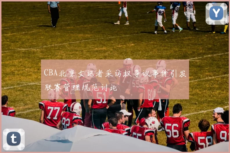 CBA北京女记者采访权争议事件引发联赛管理规范讨论