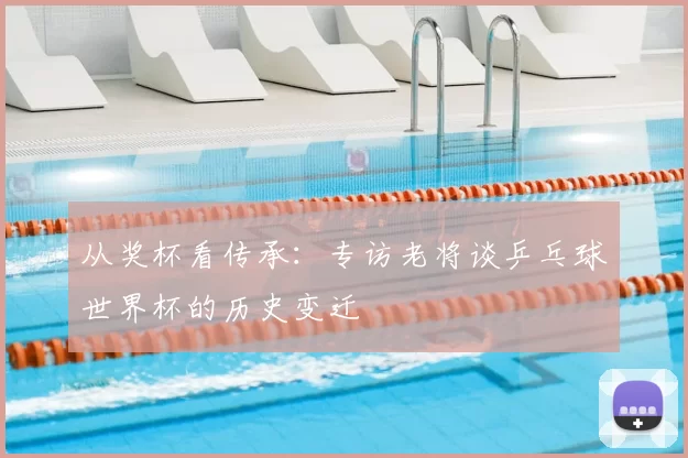 从奖杯看传承：专访老将谈乒乓球世界杯的历史变迁