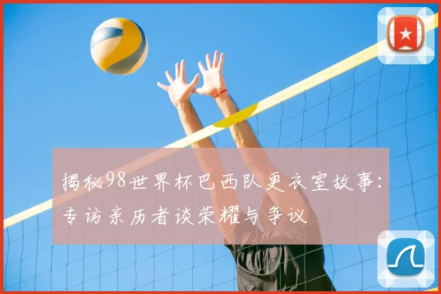 揭秘98世界杯巴西队更衣室故事：专访亲历者谈荣耀与争议