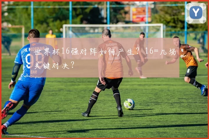 世界杯16强对阵如何产生？16=几场关键对决？