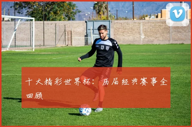 十大精彩世界杯:历届经典赛事全回顾