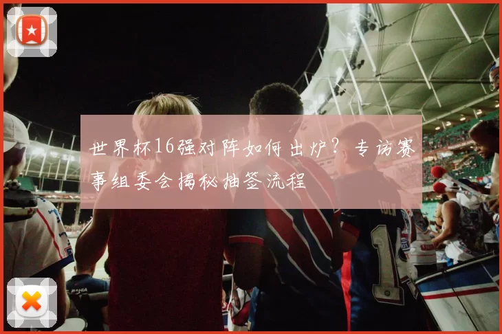 世界杯16强对阵如何出炉？专访赛事组委会揭秘抽签流程