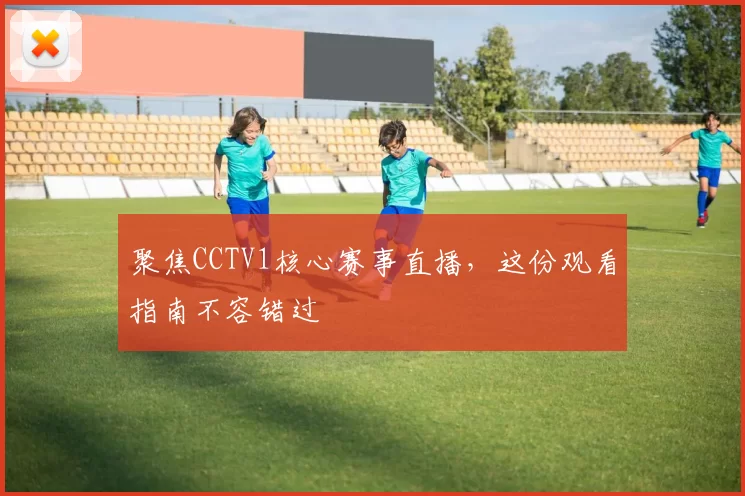 聚焦CCTV1核心赛事直播，这份观看指南不容错过