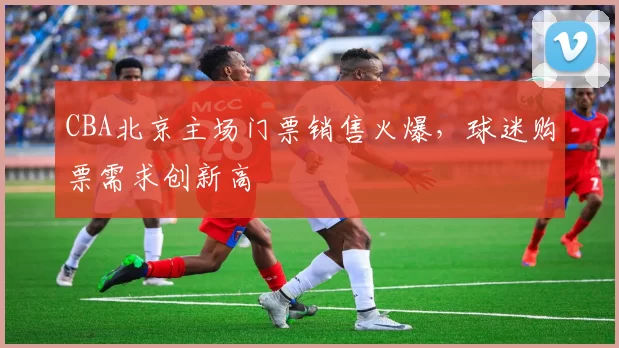 CBA北京主场门票销售火爆，球迷购票需求创新高