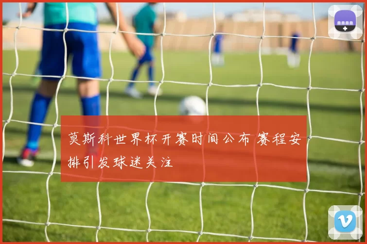 莫斯科世界杯开赛时间公布 赛程安排引发球迷关注