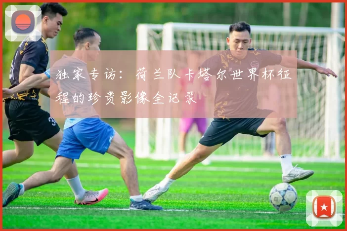 独家专访：荷兰队卡塔尔世界杯征程的珍贵影像全记录