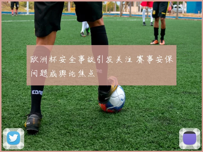 欧洲杯安全事故引发关注 赛事安保问题成舆论焦点