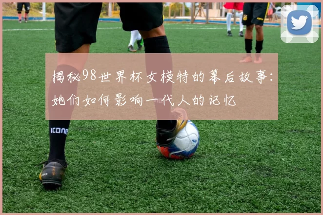 揭秘98世界杯女模特的幕后故事：她们如何影响一代人的记忆