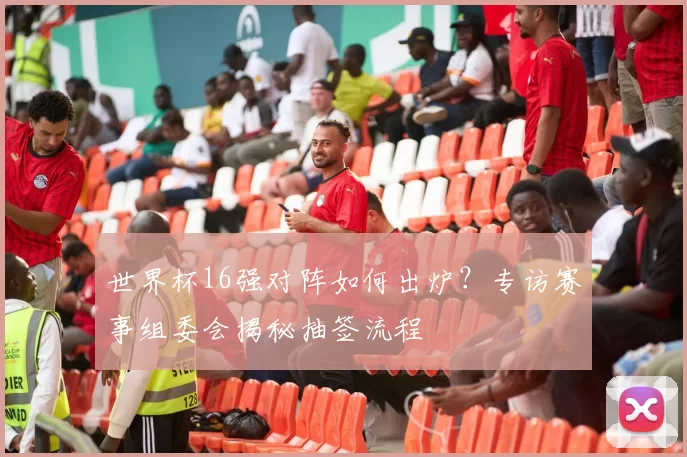 世界杯16强对阵如何出炉？专访赛事组委会揭秘抽签流程