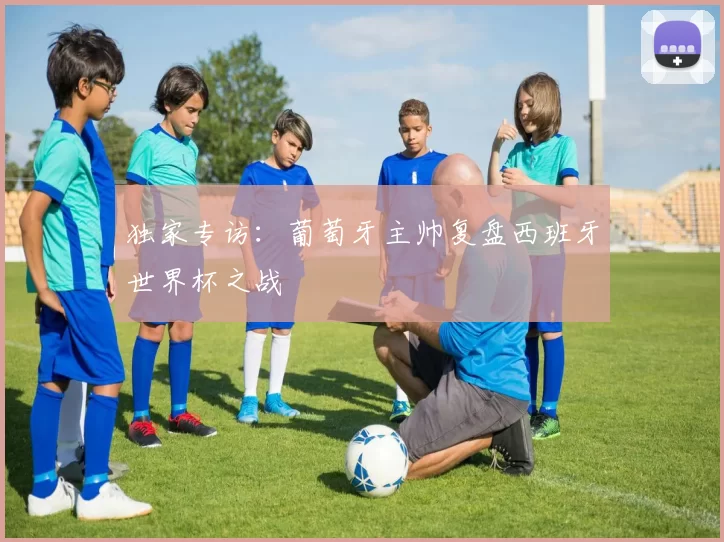 独家专访：葡萄牙主帅复盘西班牙世界杯之战