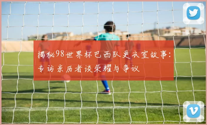 揭秘98世界杯巴西队更衣室故事：专访亲历者谈荣耀与争议