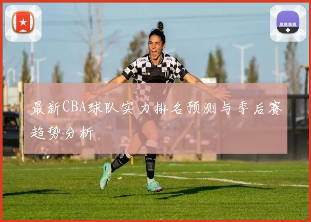 最新CBA球队实力排名预测与季后赛趋势分析
