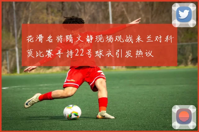 花滑名将隋文静现场观战米兰对科莫比赛手持22号球衣引发热议