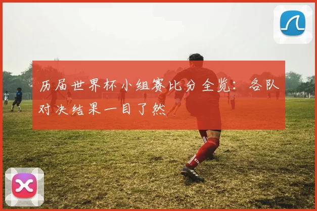 历届世界杯小组赛比分全览：各队对决结果一目了然