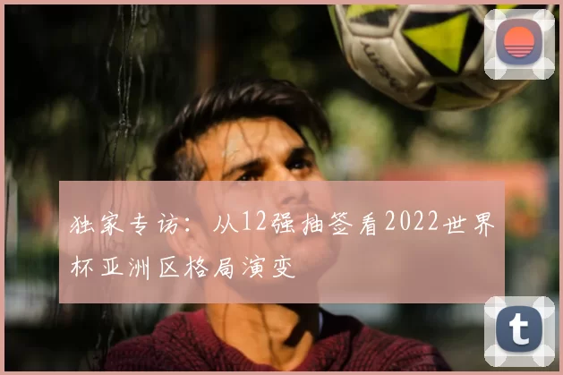 独家专访:从12强抽签看2022世界杯亚洲区格局演变