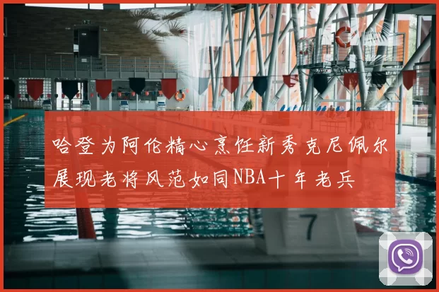 哈登为阿伦精心烹饪新秀克尼佩尔展现老将风范如同NBA十年老兵