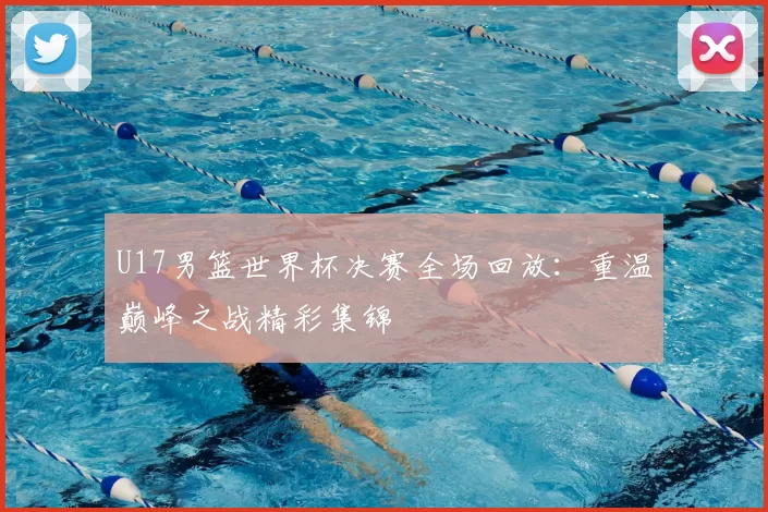 U17男篮世界杯决赛全场回放:重温巅峰之战精彩集锦