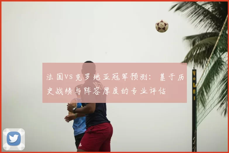 法国vs克罗地亚冠军预测:基于历史战绩与阵容厚度的专业评估